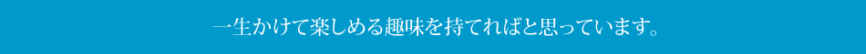 一生かけて楽しめる趣味を持てればと思っています。